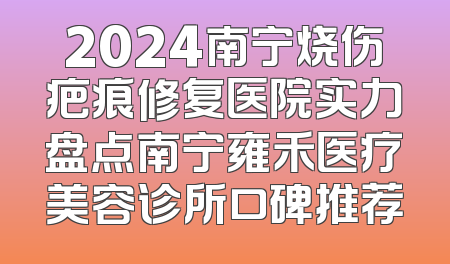 2024南宁烧伤疤痕修复医院实力盘点南宁雍禾医疗美容诊所口碑推荐