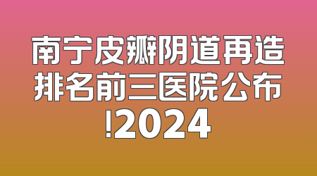 南宁皮瓣阴道再造排名前三医院公布!2024