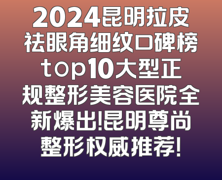 2024昆明拉皮祛眼角细纹口碑榜top10大型正规整形美容医院全新爆出！昆明尊尚整形权威推荐！