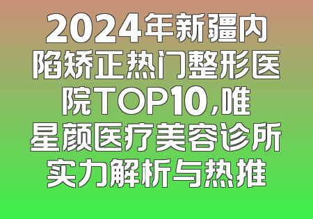 2024年新疆内陷矫正热门整形医院TOP10，唯星颜医疗美容诊所实力解析与热推