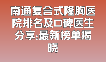 南通复合式隆胸医院排名及口碑医生分享：最新榜单揭晓