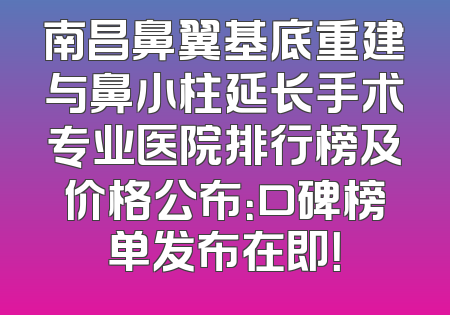 南昌鼻翼基底重建与鼻小柱延长手术专业医院排行榜及价格公布：口碑榜单发布在即！