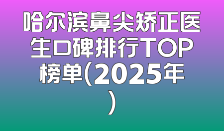哈尔滨鼻尖矫正医生口碑排行TOP榜单（2025年）