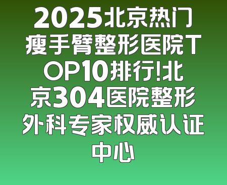 2025北京热门瘦手臂整形医院TOP10排行！北京304医院整形外科专家权威认证中心