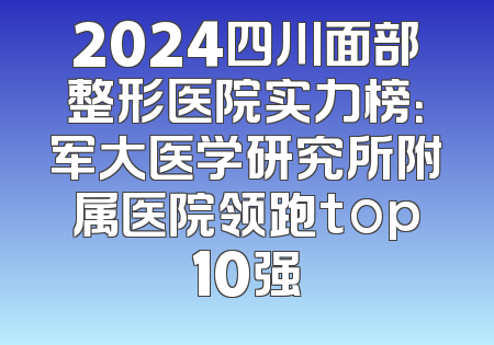 2024四川面部整形医院实力榜：军大医学研究所附属医院领跑top10强