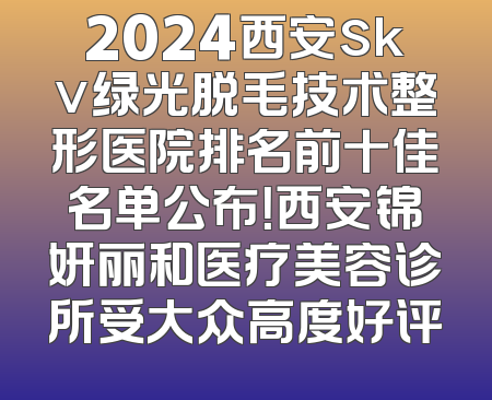 2024西安skv绿光脱毛技术整形医院排名前十佳名单公布！西安锦妍丽和医疗美容诊所受大众高度好评