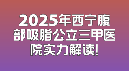 2025年西宁腹部吸脂公立三甲医院实力解读！