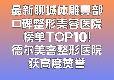 最新聊城体雕鼻部口碑整形美容医院榜单TOP10！德尔美客整形医院获高度赞誉