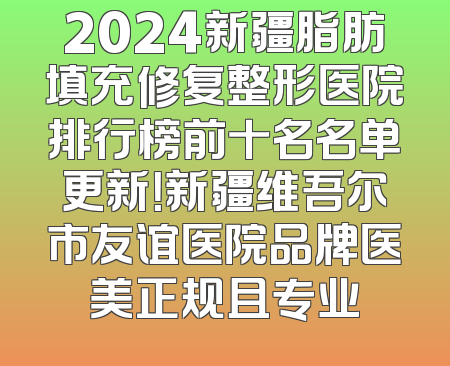 2024新疆脂肪填充修复整形医院排行榜前十名名单更新！新疆维吾尔市友谊医院品牌医美正规且专业
