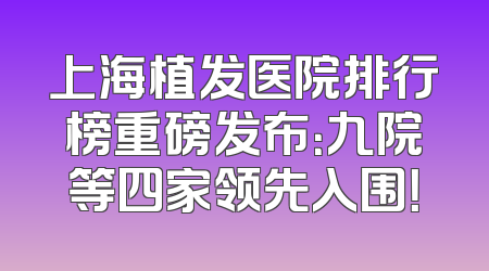 上海植发医院排行榜重磅发布：九院等四家领先入围！