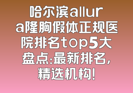 哈尔滨allura隆胸假体正规医院排名top5大盘点：最新排名，精选机构！