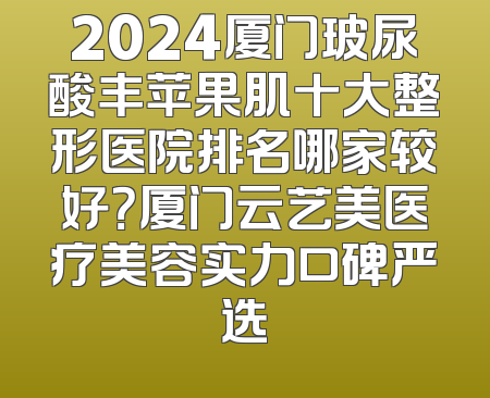 2024厦门玻尿酸丰苹果肌十大整形医院排名哪家较好？厦门云艺美医疗美容实力口碑严选