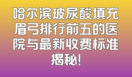 哈尔滨玻尿酸填充眉弓排行前五的医院与最新收费标准揭秘！