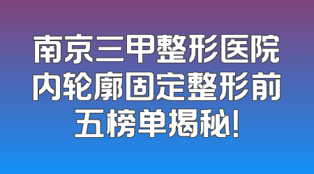 南京三甲整形医院内轮廓固定整形前五榜单揭秘！