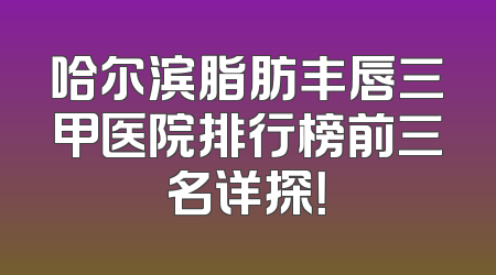 哈尔滨脂肪丰唇三甲医院排行榜前三名详探！