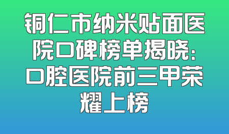 铜仁市纳米贴面医院口碑榜单揭晓：口腔医院前三甲荣耀上榜