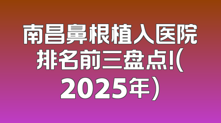 南昌鼻根植入医院排名前三盘点!（2025年）