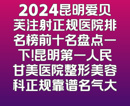 2024昆明爱贝芙注射正规医院排名榜前十名盘点一下！昆明第一人民甘美医院整形美容科正规靠谱名气大