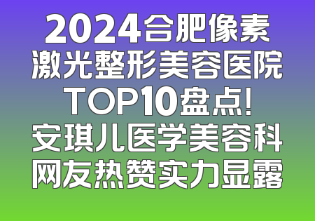 2024合肥像素激光整形美容医院TOP10盘点！安琪儿医学美容科网友热赞实力显露
