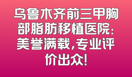 乌鲁木齐前三甲胸部脂肪移植医院：美誉满载，专业评价出众！