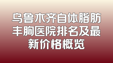 乌鲁木齐自体脂肪丰胸医院排名及最新价格概览