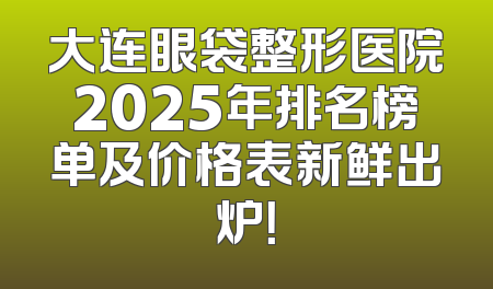 大连眼袋整形医院2025年排名榜单及价格表新鲜出炉！
