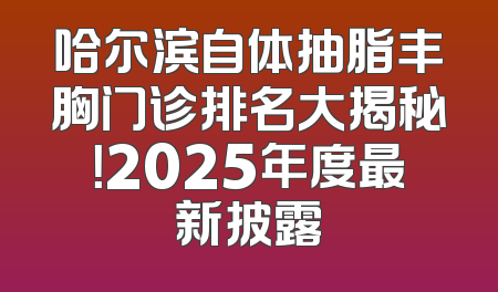 哈尔滨自体抽脂丰胸门诊排名大揭秘！2025年度最新披露