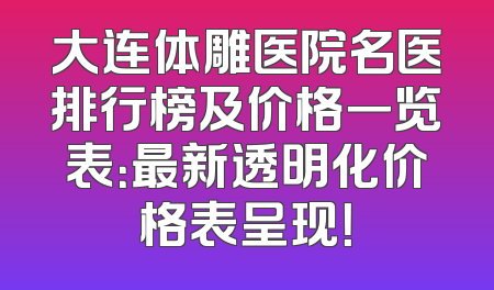 大连体雕医院名医排行榜及价格一览表：最新透明化价格表呈现！