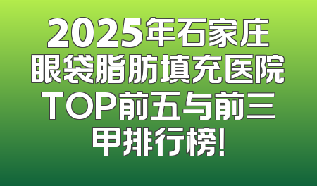 2025年石家庄眼袋脂肪填充医院TOP前五与前三甲排行榜！
