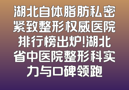 湖北自体脂肪私密紧致整形权威医院排行榜出炉！湖北省中医院整形科实力与口碑领跑