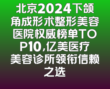 北京2024下颌角成形术整形美容医院权威榜单TOP10，亿美医疗美容诊所领衔信赖之选