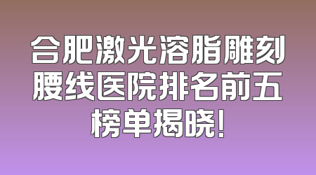 合肥激光溶脂雕刻腰线医院排名前五榜单揭晓！