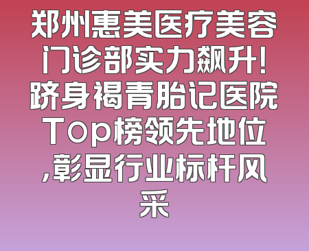 郑州惠美医疗美容门诊部实力飙升！跻身褐青胎记医院Top榜领先地位，彰显行业标杆风采