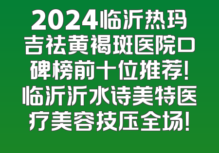 2024临沂热玛吉祛黄褐斑医院口碑榜前十位推荐！临沂沂水诗美特医疗美容技压全场！
