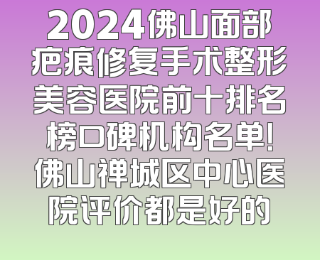 2024佛山面部疤痕修复手术整形美容医院前十排名榜口碑机构名单！佛山禅城区中心医院评价都是好的