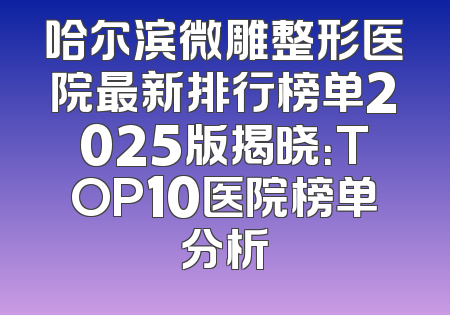 哈尔滨微雕整形医院最新排行榜单2025版揭晓：TOP10医院榜单分析