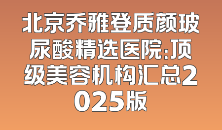 北京乔雅登质颜玻尿酸精选医院：顶级美容机构汇总2025版