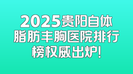 2025贵阳自体脂肪丰胸医院排行榜权威出炉！