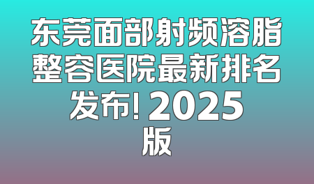 东莞面部射频溶脂整容医院最新排名发布! 2025版