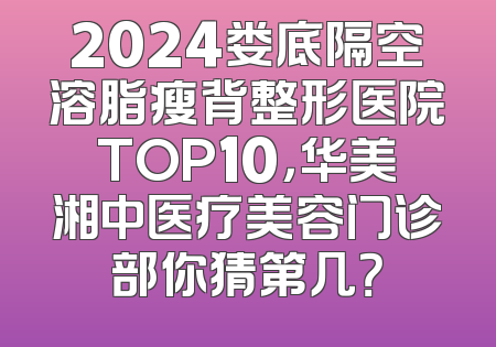 2024娄底隔空溶脂瘦背整形医院TOP10，华美湘中医疗美容门诊部你猜第几？