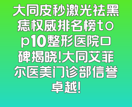 大同皮秒激光祛黑痣权威排名榜top10整形医院口碑揭晓！大同艾菲尔医美门诊部信誉卓越！