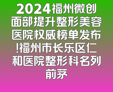 2024福州微创面部提升整形美容医院权威榜单发布！福州市长乐区仁和医院整形科名列前茅