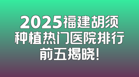 2025福建胡须种植热门医院排行前五揭晓！