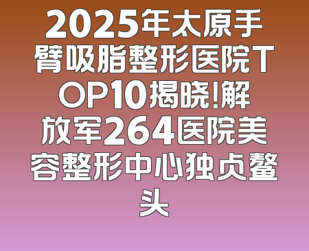 2025年太原手臂吸脂整形医院TOP10揭晓！解放军264医院美容整形中心独占鳌头