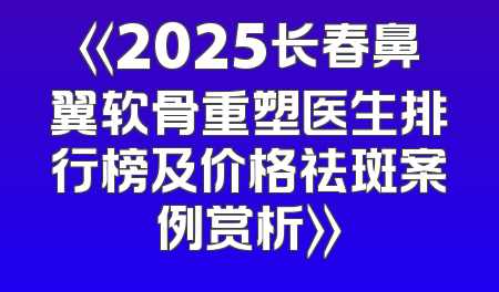 《2025长春鼻翼软骨重塑医生排行榜及价格祛斑案例赏析》