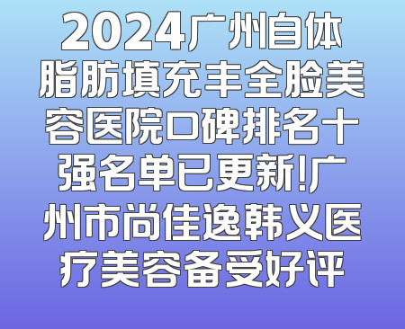 2024广州自体脂肪填充丰全脸美容医院口碑排名十强名单已更新！广州市尚佳逸韩义医疗美容备受好评