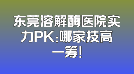 东莞溶解酶医院实力PK：哪家技高一筹！