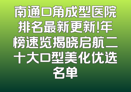 南通口角成型医院排名最新更新！年榜速览揭晓启航二十大口型美化优选名单