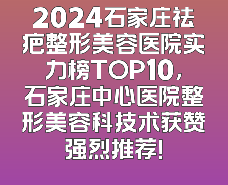 2024石家庄祛疤整形美容医院实力榜TOP10，石家庄中心医院整形美容科技术获赞强烈推荐！
