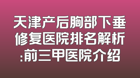 天津产后胸部下垂修复医院排名解析：前三甲医院介绍
